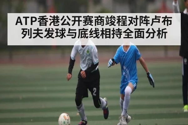ATP香港公开赛商竣程对阵卢布列夫发球与底线相持全面分析