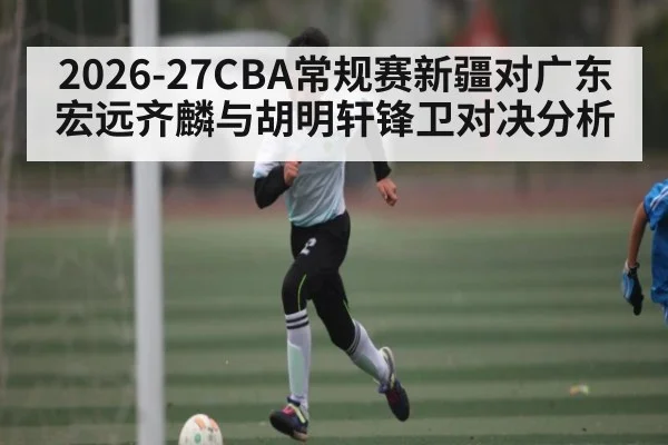 2026-27CBA常规赛新疆对广东宏远齐麟与胡明轩锋卫对决分析